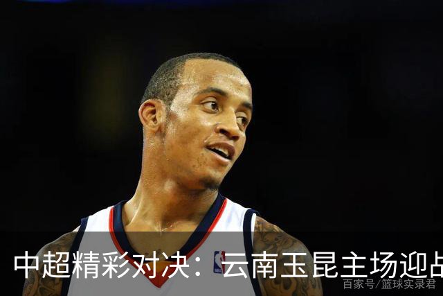 中超精彩对决：云南玉昆主场迎战重庆铜梁龙