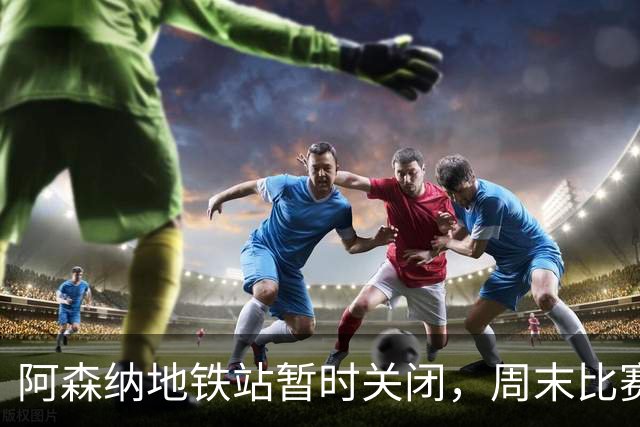 阿森纳地铁站暂时关闭，周末比赛交通安排需提前规划